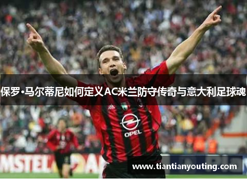保罗·马尔蒂尼如何定义AC米兰防守传奇与意大利足球魂
