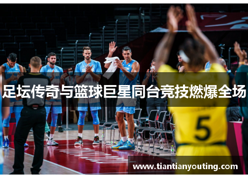 足坛传奇与篮球巨星同台竞技燃爆全场